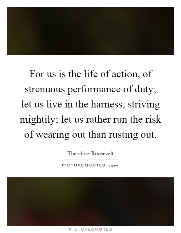 For us is the life of action, of strenuous performance of duty; let us live in the harness, striving mightily; let us rather run the risk of wearing out than rusting out Picture Quote #1
