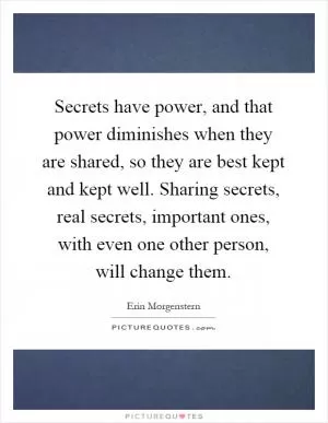 Secrets have power, and that power diminishes when they are shared, so they are best kept and kept well. Sharing secrets, real secrets, important ones, with even one other person, will change them Picture Quote #1