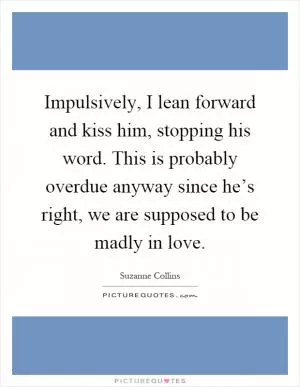 Impulsively, I lean forward and kiss him, stopping his word. This is probably overdue anyway since he’s right, we are supposed to be madly in love Picture Quote #1