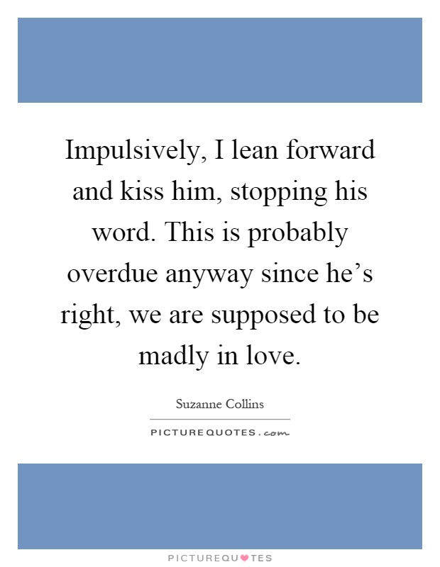Impulsively, I lean forward and kiss him, stopping his word. This is probably overdue anyway since he's right, we are supposed to be madly in love Picture Quote #1