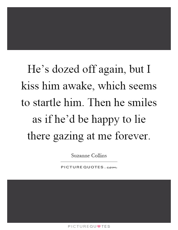 He's dozed off again, but I kiss him awake, which seems to startle him. Then he smiles as if he'd be happy to lie there gazing at me forever Picture Quote #1