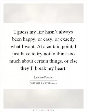I guess my life hasn’t always been happy, or easy, or exactly what I want. At a certain point, I just have to try not to think too much about certain things, or else they’ll break my heart Picture Quote #1
