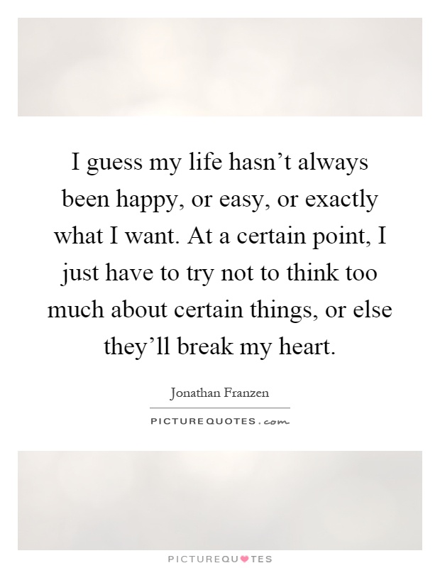 I guess my life hasn't always been happy, or easy, or exactly what I want. At a certain point, I just have to try not to think too much about certain things, or else they'll break my heart Picture Quote #1