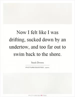 Now I felt like I was drifting, sucked down by an undertow, and too far out to swim back to the shore Picture Quote #1