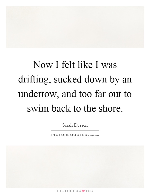 Now I felt like I was drifting, sucked down by an undertow, and too far out to swim back to the shore Picture Quote #1