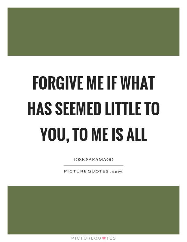 Forgive me if what has seemed little to you, to me is all Picture Quote #1