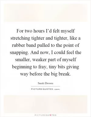 For two hours I’d felt myself stretching tighter and tighter, like a rubber band pulled to the point of snapping. And now, I could feel the smaller, weaker part of myself beginning to fray, tiny bits giving way before the big break Picture Quote #1
