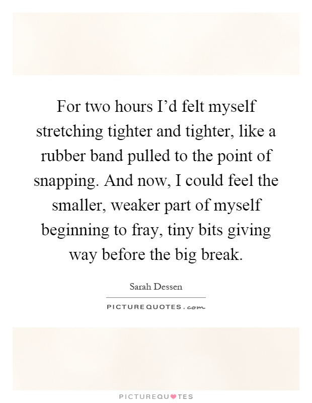 For two hours I'd felt myself stretching tighter and tighter, like a rubber band pulled to the point of snapping. And now, I could feel the smaller, weaker part of myself beginning to fray, tiny bits giving way before the big break Picture Quote #1