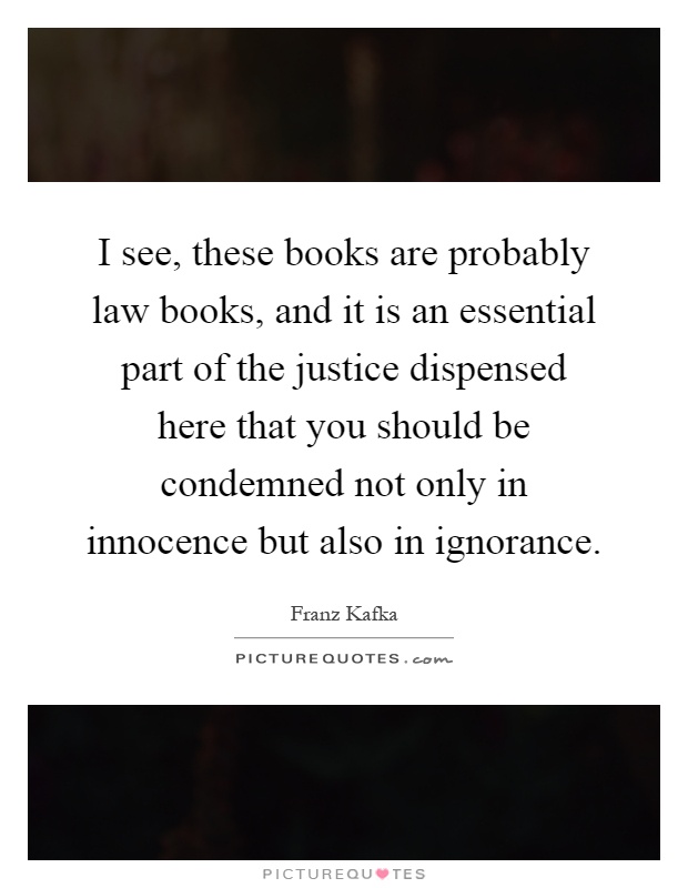 I see, these books are probably law books, and it is an essential part of the justice dispensed here that you should be condemned not only in innocence but also in ignorance Picture Quote #1