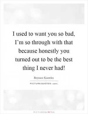 I used to want you so bad, I’m so through with that because honestly you turned out to be the best thing I never had! Picture Quote #1