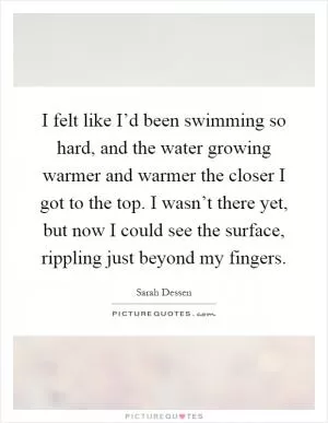 I felt like I’d been swimming so hard, and the water growing warmer and warmer the closer I got to the top. I wasn’t there yet, but now I could see the surface, rippling just beyond my fingers Picture Quote #1