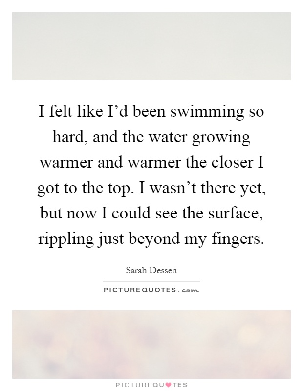 I felt like I'd been swimming so hard, and the water growing warmer and warmer the closer I got to the top. I wasn't there yet, but now I could see the surface, rippling just beyond my fingers Picture Quote #1