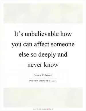 It’s unbelievable how you can affect someone else so deeply and never know Picture Quote #1
