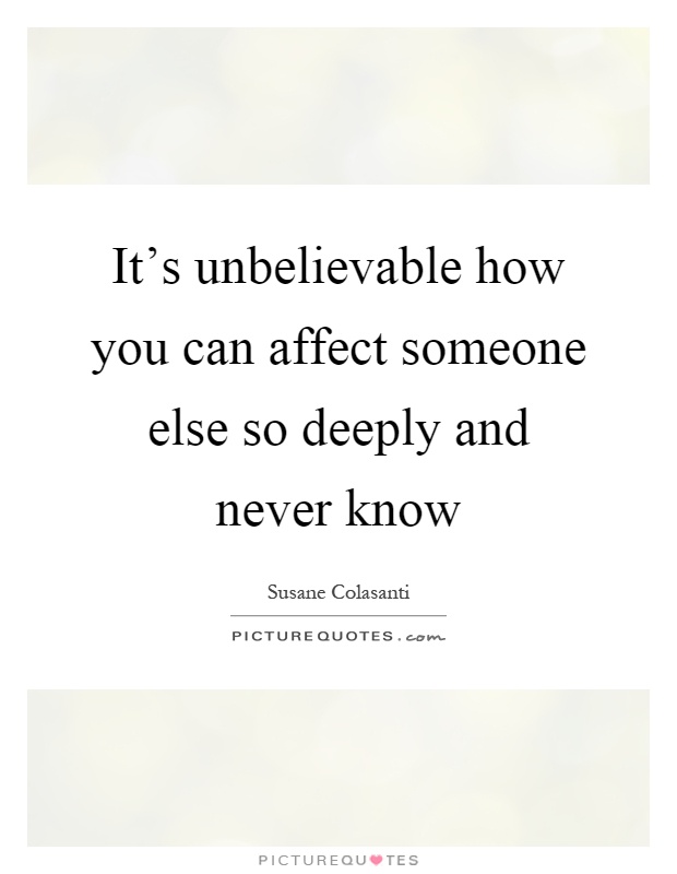 It's unbelievable how you can affect someone else so deeply and never know Picture Quote #1
