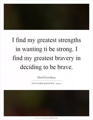 I find my greatest strengths in wanting ti be strong. I find my greatest bravery in deciding to be brave Picture Quote #1
