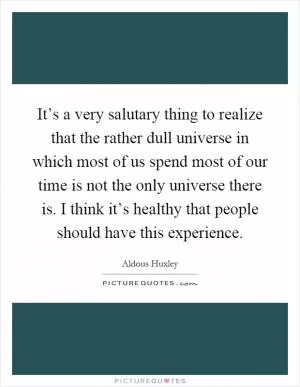 It’s a very salutary thing to realize that the rather dull universe in which most of us spend most of our time is not the only universe there is. I think it’s healthy that people should have this experience Picture Quote #1