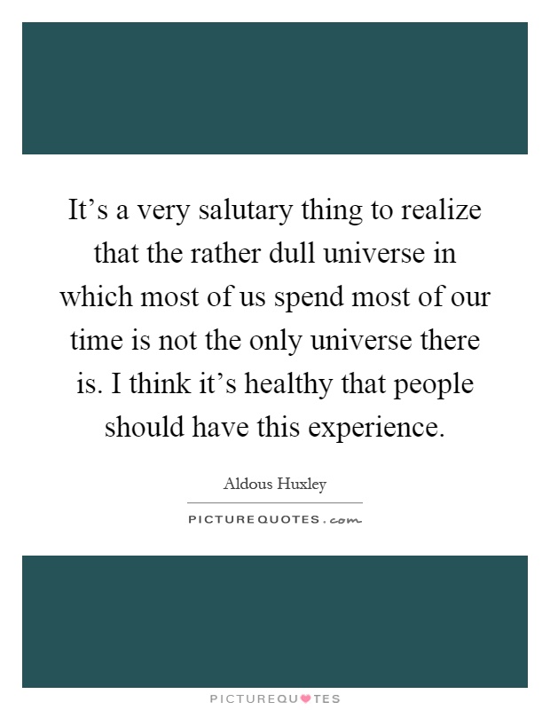 It's a very salutary thing to realize that the rather dull universe in which most of us spend most of our time is not the only universe there is. I think it's healthy that people should have this experience Picture Quote #1