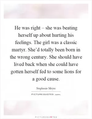 He was right – she was beating herself up about hurting his feelings. The girl was a classic martyr. She’d totally been born in the wrong century. She should have lived back when she could have gotten herself fed to some lions for a good cause Picture Quote #1