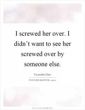 I screwed her over. I didn’t want to see her screwed over by someone else Picture Quote #1