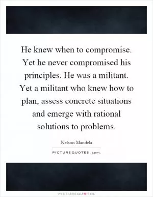 He knew when to compromise. Yet he never compromised his principles. He was a militant. Yet a militant who knew how to plan, assess concrete situations and emerge with rational solutions to problems Picture Quote #1