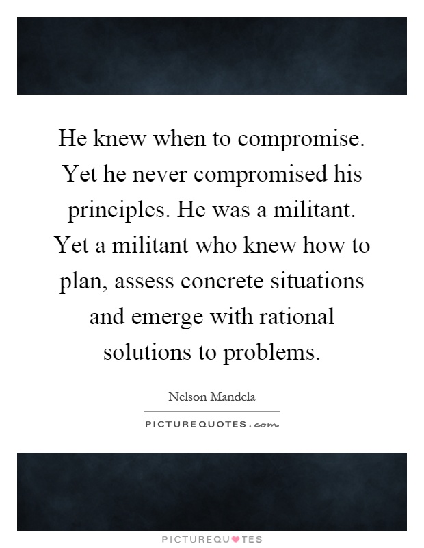He knew when to compromise. Yet he never compromised his principles. He was a militant. Yet a militant who knew how to plan, assess concrete situations and emerge with rational solutions to problems Picture Quote #1