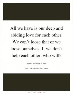 All we have is our deep and abiding love for each other. We can’t loose that or we loose ourselves. If we don’t help each other, who will? Picture Quote #1