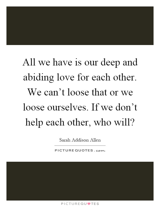 All we have is our deep and abiding love for each other. We can't loose that or we loose ourselves. If we don't help each other, who will? Picture Quote #1