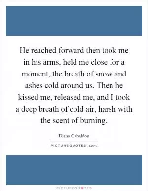 He reached forward then took me in his arms, held me close for a moment, the breath of snow and ashes cold around us. Then he kissed me, released me, and I took a deep breath of cold air, harsh with the scent of burning Picture Quote #1