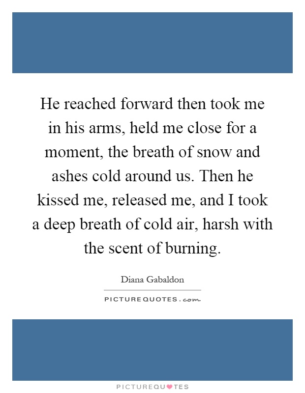 He reached forward then took me in his arms, held me close for a moment, the breath of snow and ashes cold around us. Then he kissed me, released me, and I took a deep breath of cold air, harsh with the scent of burning Picture Quote #1