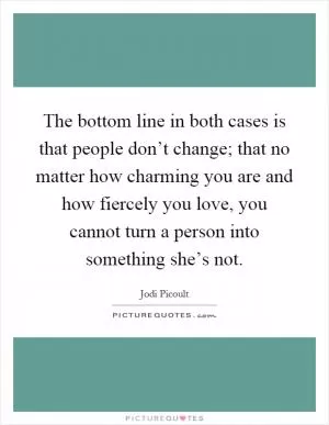 The bottom line in both cases is that people don’t change; that no matter how charming you are and how fiercely you love, you cannot turn a person into something she’s not Picture Quote #1