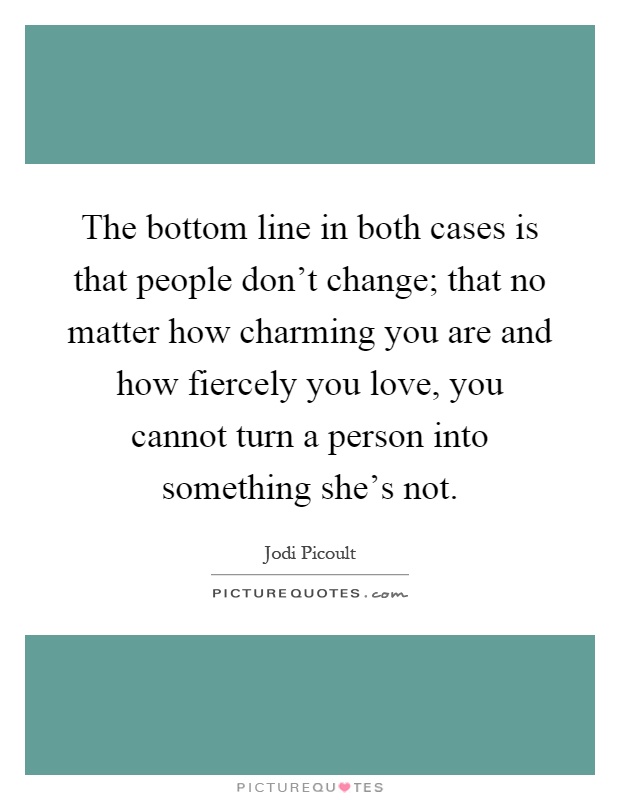 The bottom line in both cases is that people don't change; that no matter how charming you are and how fiercely you love, you cannot turn a person into something she's not Picture Quote #1