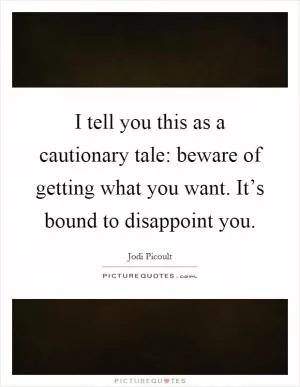 I tell you this as a cautionary tale: beware of getting what you want. It’s bound to disappoint you Picture Quote #1
