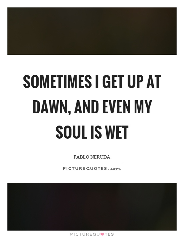 Sometimes I get up at dawn, and even my soul is wet Picture Quote #1