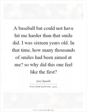 A baseball bat could not have hit me harder than that smile did. I was sixteen years old. In that time, how many thousands of smiles had been aimed at me? so why did this one feel like the first? Picture Quote #1