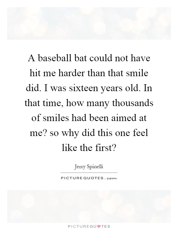 A baseball bat could not have hit me harder than that smile did. I was sixteen years old. In that time, how many thousands of smiles had been aimed at me? so why did this one feel like the first? Picture Quote #1