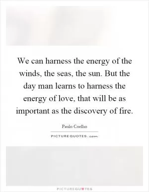 We can harness the energy of the winds, the seas, the sun. But the day man learns to harness the energy of love, that will be as important as the discovery of fire Picture Quote #1