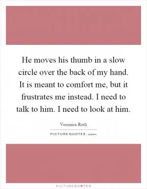 He moves his thumb in a slow circle over the back of my hand. It is meant to comfort me, but it frustrates me instead. I need to talk to him. I need to look at him Picture Quote #1