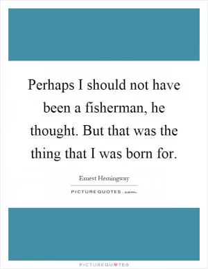 Perhaps I should not have been a fisherman, he thought. But that was the thing that I was born for Picture Quote #1