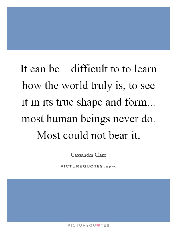 It can be... difficult to to learn how the world truly is, to see it in its true shape and form... most human beings never do. Most could not bear it Picture Quote #1