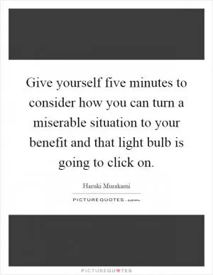 Give yourself five minutes to consider how you can turn a miserable situation to your benefit and that light bulb is going to click on Picture Quote #1