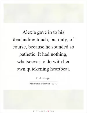 Alexia gave in to his demanding touch, but only, of course, because he sounded so pathetic. It had nothing, whatsoever to do with her own quickening heartbeat Picture Quote #1