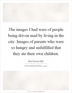 The images I had were of people being driven mad by living in the city. Images of parents who were so hungry and unfulfilled that they ate their own children Picture Quote #1