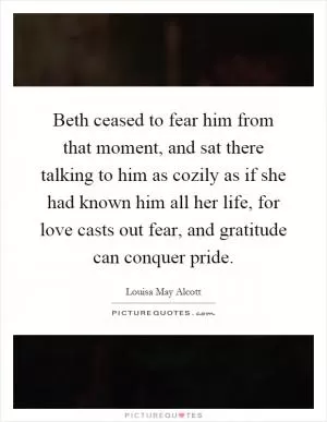 Beth ceased to fear him from that moment, and sat there talking to him as cozily as if she had known him all her life, for love casts out fear, and gratitude can conquer pride Picture Quote #1
