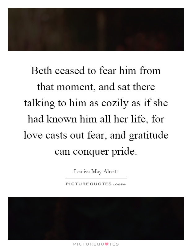 Beth ceased to fear him from that moment, and sat there talking to him as cozily as if she had known him all her life, for love casts out fear, and gratitude can conquer pride Picture Quote #1