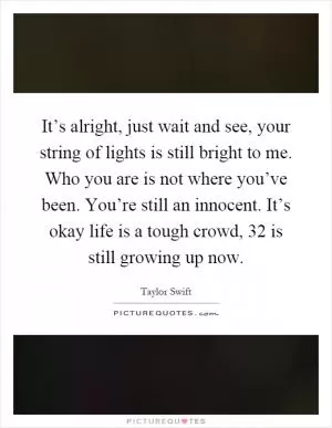 It’s alright, just wait and see, your string of lights is still bright to me. Who you are is not where you’ve been. You’re still an innocent. It’s okay life is a tough crowd, 32 is still growing up now Picture Quote #1