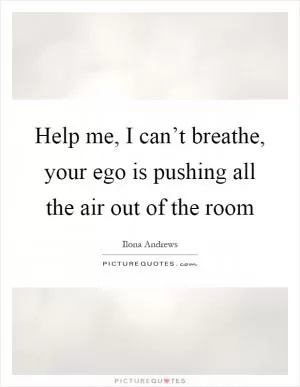 Help me, I can’t breathe, your ego is pushing all the air out of the room Picture Quote #1