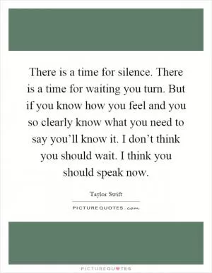 There is a time for silence. There is a time for waiting you turn. But if you know how you feel and you so clearly know what you need to say you’ll know it. I don’t think you should wait. I think you should speak now Picture Quote #1