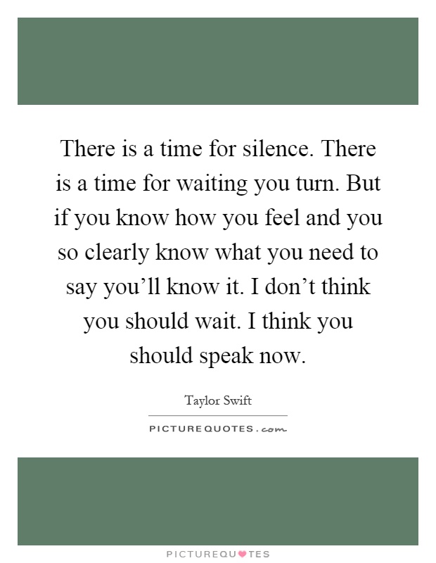 There is a time for silence. There is a time for waiting you turn. But if you know how you feel and you so clearly know what you need to say you'll know it. I don't think you should wait. I think you should speak now Picture Quote #1