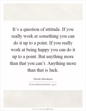It’s a question of attitude. If you really work at something you can do it up to a point. If you really work at being happy you can do it up to a point. But anything more than that you can’t. Anything more than that is luck Picture Quote #1