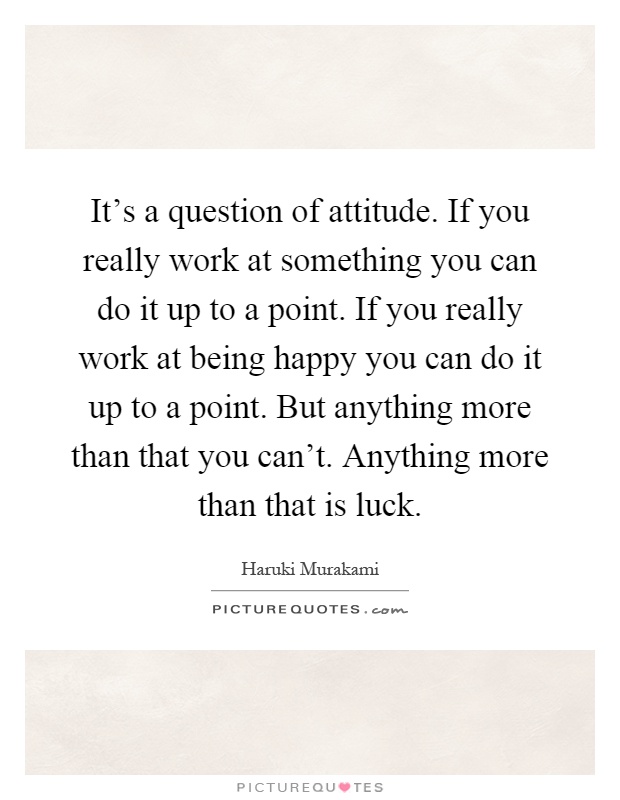 It's a question of attitude. If you really work at something you can do it up to a point. If you really work at being happy you can do it up to a point. But anything more than that you can't. Anything more than that is luck Picture Quote #1